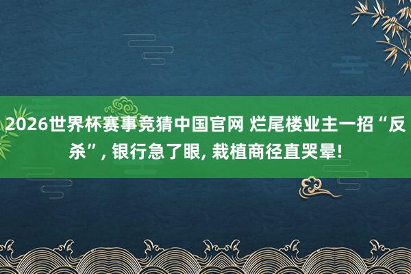 2026世界杯赛事竞猜中国官网 烂尾楼业主一招“反杀”， 银行急了眼， 栽植商径直哭晕!