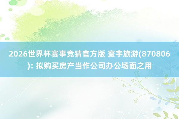 2026世界杯赛事竞猜官方版 寰宇旅游(870806): 拟购买房产当作公司办公场面之用