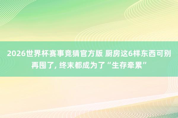 2026世界杯赛事竞猜官方版 厨房这6样东西可别再囤了， 终末都成为了“生存牵累”