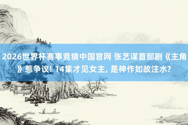2026世界杯赛事竞猜中国官网 张艺谋首部剧《主角》惹争议! 14集才见女主， 是神作如故注水?
