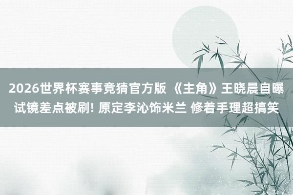 2026世界杯赛事竞猜官方版 《主角》王晓晨自曝试镜差点被刷! 原定李沁饰米兰 修着手理超搞笑