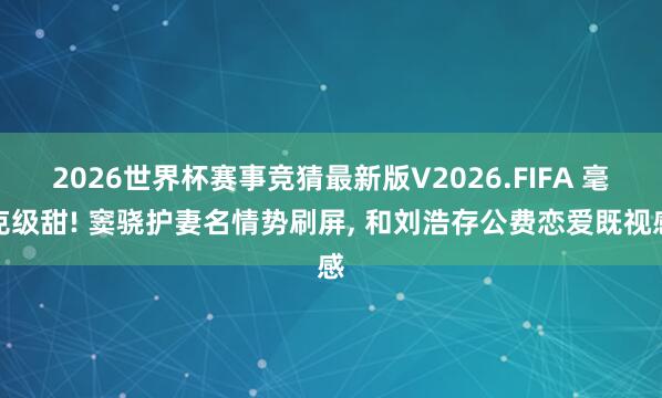 2026世界杯赛事竞猜最新版V2026.FIFA 毫克级甜! 窦骁护妻名情势刷屏， 和刘浩存公费恋爱既视感