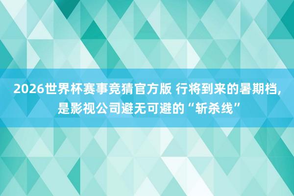 2026世界杯赛事竞猜官方版 行将到来的暑期档， 是影视公司避无可避的“斩杀线”