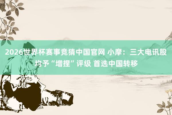 2026世界杯赛事竞猜中国官网 小摩：三大电讯股均予“增捏”评级 首选中国转移