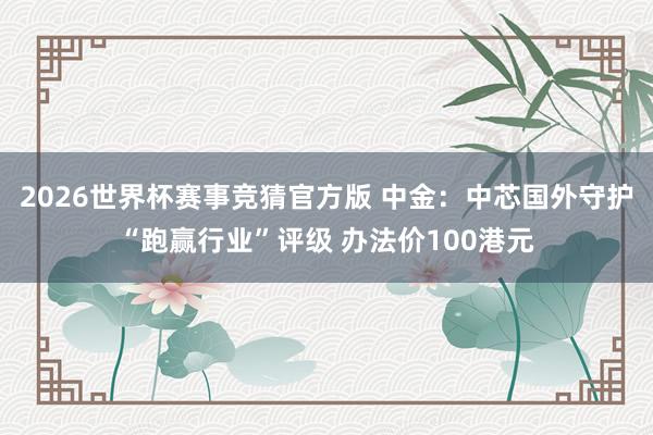 2026世界杯赛事竞猜官方版 中金：中芯国外守护“跑赢行业”评级 办法价100港元