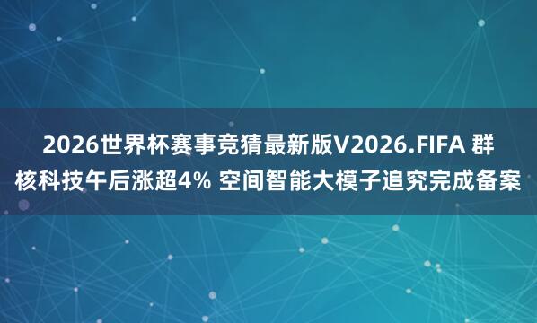 2026世界杯赛事竞猜最新版V2026.FIFA 群核科技午后涨超4% 空间智能大模子追究完成备案