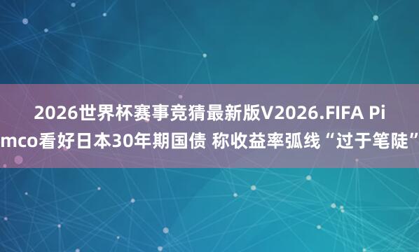 2026世界杯赛事竞猜最新版V2026.FIFA Pimco看好日本30年期国债 称收益率弧线“过于笔陡”