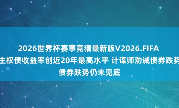 2026世界杯赛事竞猜最新版V2026.FIFA 巨匠永远主权债收益率创近20年最高水平 计谋师劝诫债券跌势仍未见底