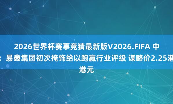 2026世界杯赛事竞猜最新版V2026.FIFA 中金：易鑫集团初次掩饰给以跑赢行业评级 谋略价2.25港元