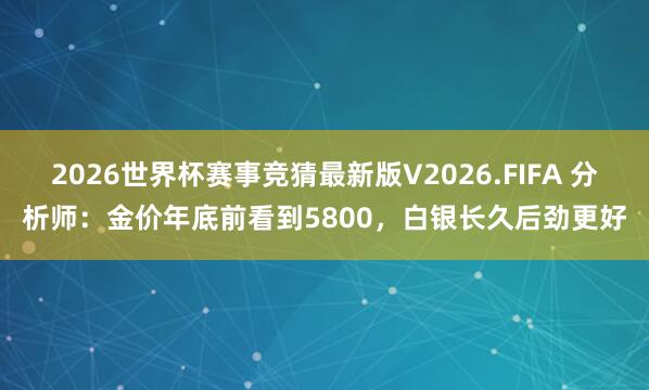2026世界杯赛事竞猜最新版V2026.FIFA 分析师：金价年底前看到5800，白银长久后劲更好