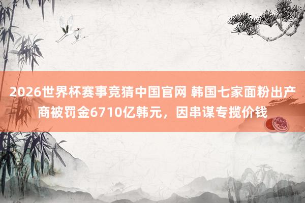 2026世界杯赛事竞猜中国官网 韩国七家面粉出产商被罚金6710亿韩元，因串谋专揽价钱