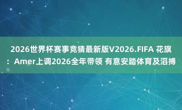2026世界杯赛事竞猜最新版V2026.FIFA 花旗：Amer上调2026全年带领 有意安踏体育及滔搏