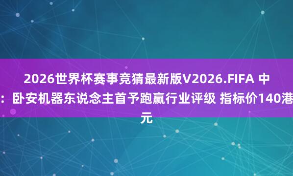 2026世界杯赛事竞猜最新版V2026.FIFA 中金：卧安机器东说念主首予跑赢行业评级 指标价140港元