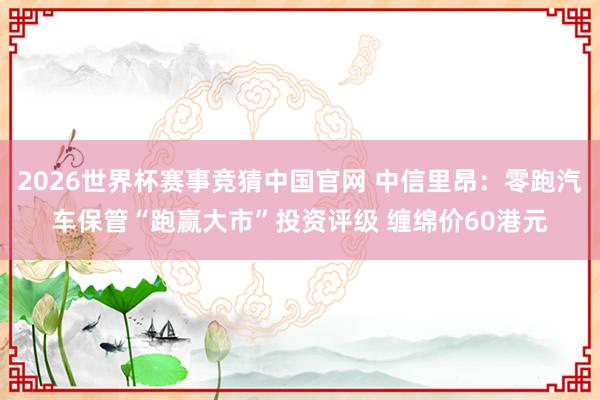 2026世界杯赛事竞猜中国官网 中信里昂：零跑汽车保管“跑赢大市”投资评级 缠绵价60港元