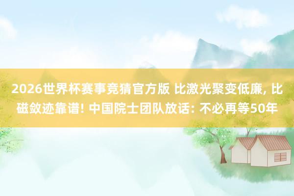 2026世界杯赛事竞猜官方版 比激光聚变低廉， 比磁敛迹靠谱! 中国院士团队放话: 不必再等50年
