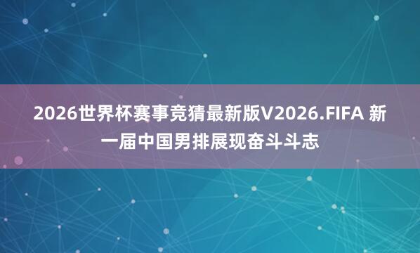 2026世界杯赛事竞猜最新版V2026.FIFA 新一届中国男排展现奋斗斗志