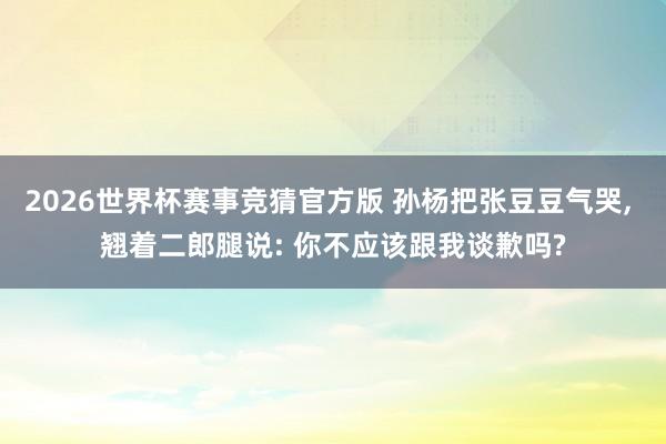 2026世界杯赛事竞猜官方版 孙杨把张豆豆气哭， 翘着二郎腿说: 你不应该跟我谈歉吗?