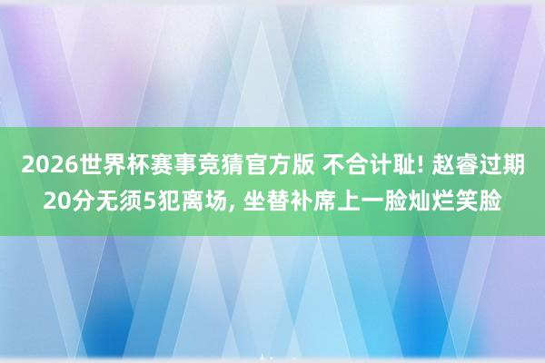 2026世界杯赛事竞猜官方版 不合计耻! 赵睿过期20分无须5犯离场， 坐替补席上一脸灿烂笑脸