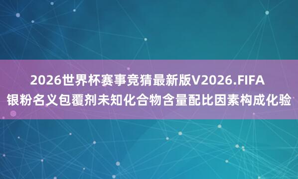 2026世界杯赛事竞猜最新版V2026.FIFA 银粉名义包覆剂未知化合物含量配比因素构成化验