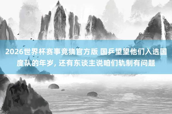 2026世界杯赛事竞猜官方版 国乒望望他们入选国度队的年岁， 还有东谈主说咱们轨制有问题