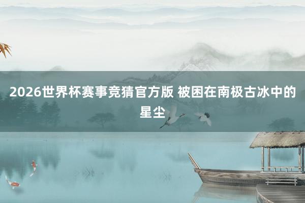 2026世界杯赛事竞猜官方版 被困在南极古冰中的星尘