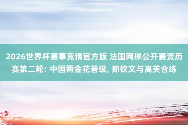 2026世界杯赛事竞猜官方版 法国网球公开赛资历赛第二轮: 中国两金花晋级， 郑钦文与高芙合练