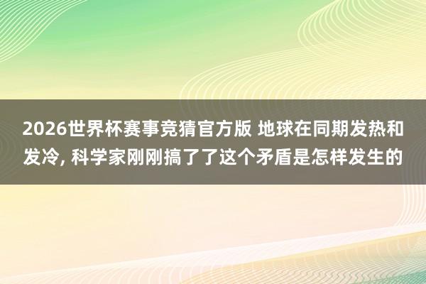 2026世界杯赛事竞猜官方版 地球在同期发热和发冷， 科学家刚刚搞了了这个矛盾是怎样发生的