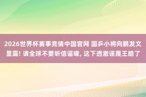 2026世界杯赛事竞猜中国官网 国乒小将向鹏发文显露! 请全球不要听信谣喙， 这下透澈诬蔑王皓了