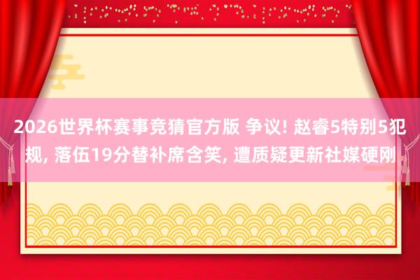 2026世界杯赛事竞猜官方版 争议! 赵睿5特别5犯规， 落伍19分替补席含笑， 遭质疑更新社媒硬刚