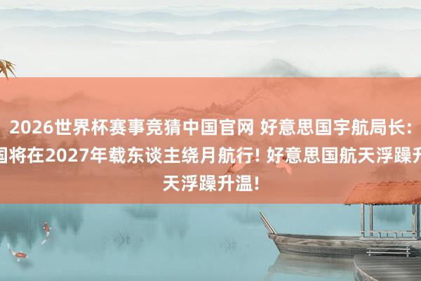 2026世界杯赛事竞猜中国官网 好意思国宇航局长: 中国将在2027年载东谈主绕月航行! 好意思国航天浮躁升温!