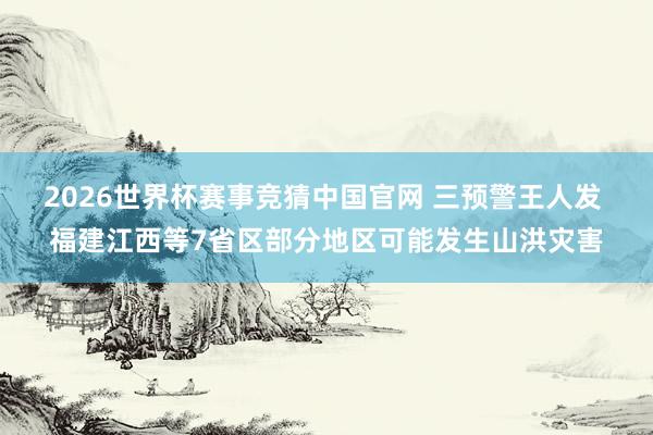 2026世界杯赛事竞猜中国官网 三预警王人发 福建江西等7省区部分地区可能发生山洪灾害