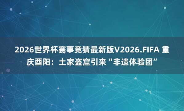 2026世界杯赛事竞猜最新版V2026.FIFA 重庆酉阳：土家盗窟引来“非遗体验团”
