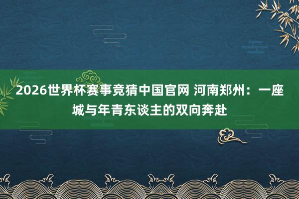 2026世界杯赛事竞猜中国官网 河南郑州：一座城与年青东谈主的双向奔赴