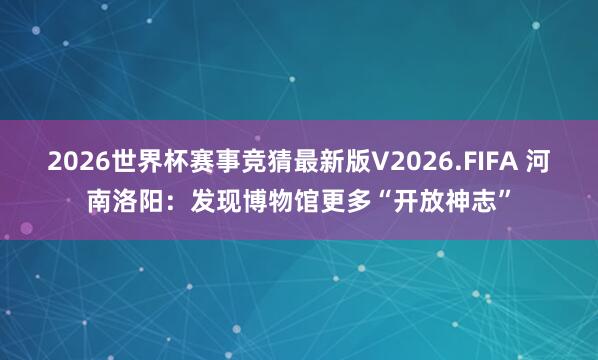 2026世界杯赛事竞猜最新版V2026.FIFA 河南洛阳：发现博物馆更多“开放神志”