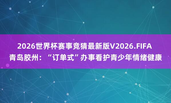 2026世界杯赛事竞猜最新版V2026.FIFA 青岛胶州：“订单式”办事看护青少年情绪健康