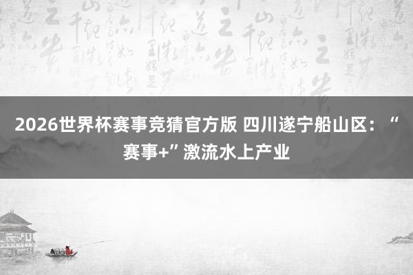 2026世界杯赛事竞猜官方版 四川遂宁船山区：“赛事+”激流水上产业