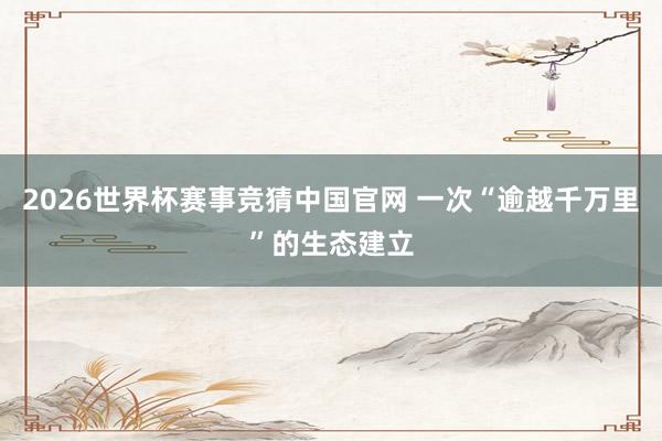 2026世界杯赛事竞猜中国官网 一次“逾越千万里”的生态建立