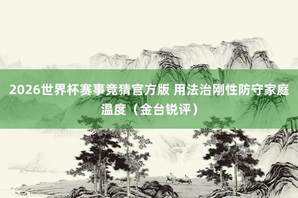 2026世界杯赛事竞猜官方版 用法治刚性防守家庭温度（金台锐评）