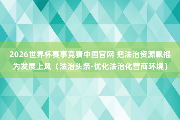 2026世界杯赛事竞猜中国官网 把法治资源飘摇为发展上风（法治头条·优化法治化营商环境）