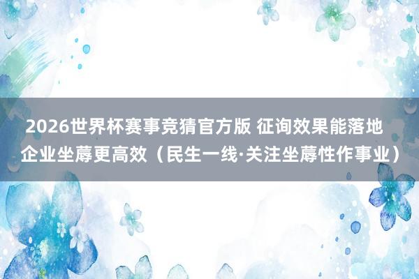 2026世界杯赛事竞猜官方版 征询效果能落地  企业坐蓐更高效（民生一线·关注坐蓐性作事业）