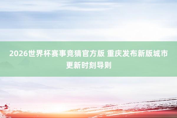 2026世界杯赛事竞猜官方版 重庆发布新版城市更新时刻导则