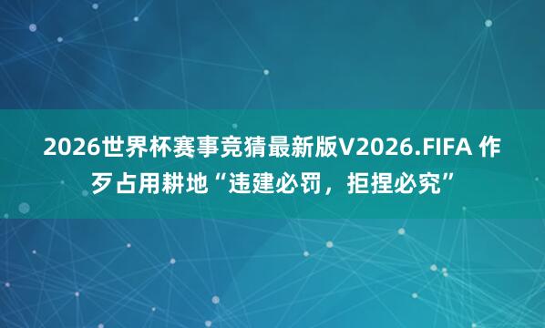 2026世界杯赛事竞猜最新版V2026.FIFA 作歹占用耕地“违建必罚，拒捏必究”