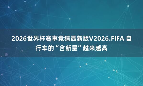 2026世界杯赛事竞猜最新版V2026.FIFA 自行车的“含新量”越来越高
