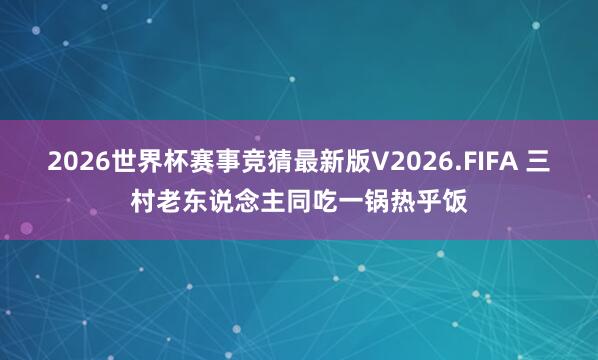 2026世界杯赛事竞猜最新版V2026.FIFA 三村老东说念主同吃一锅热乎饭