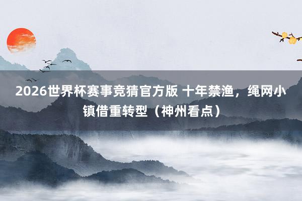 2026世界杯赛事竞猜官方版 十年禁渔，绳网小镇借重转型（神州看点）