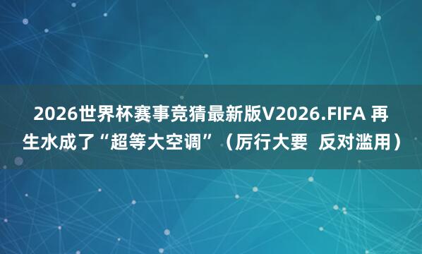 2026世界杯赛事竞猜最新版V2026.FIFA 再生水成了“超等大空调”（厉行大要  反对滥用）