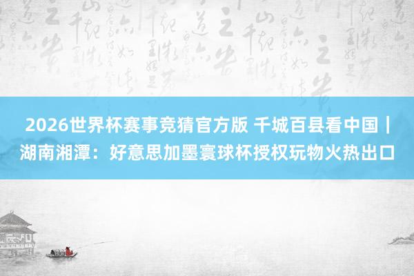 2026世界杯赛事竞猜官方版 千城百县看中国｜湖南湘潭：好意思加墨寰球杯授权玩物火热出口