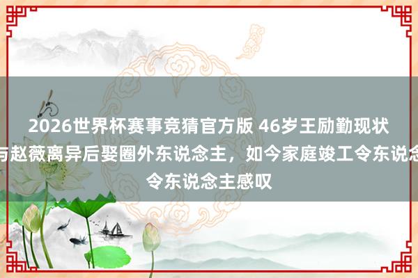2026世界杯赛事竞猜官方版 46岁王励勤现状曝光！与赵薇离异后娶圈外东说念主，如今家庭竣工令东说念主感叹