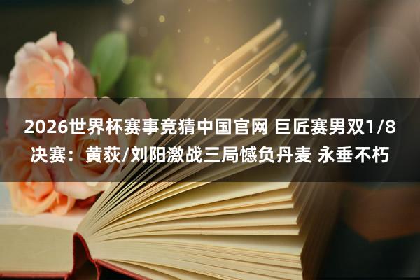 2026世界杯赛事竞猜中国官网 巨匠赛男双1/8决赛：黄荻/刘阳激战三局憾负丹麦 永垂不朽