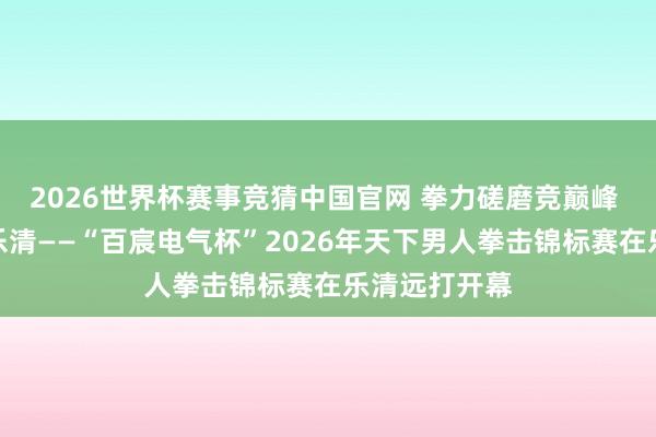2026世界杯赛事竞猜中国官网 拳力磋磨竞巅峰 勇者逐梦耀乐清——“百宸电气杯”2026年天下男人拳击锦标赛在乐清远打开幕